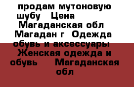 продам мутоновую шубу › Цена ­ 36 000 - Магаданская обл., Магадан г. Одежда, обувь и аксессуары » Женская одежда и обувь   . Магаданская обл.